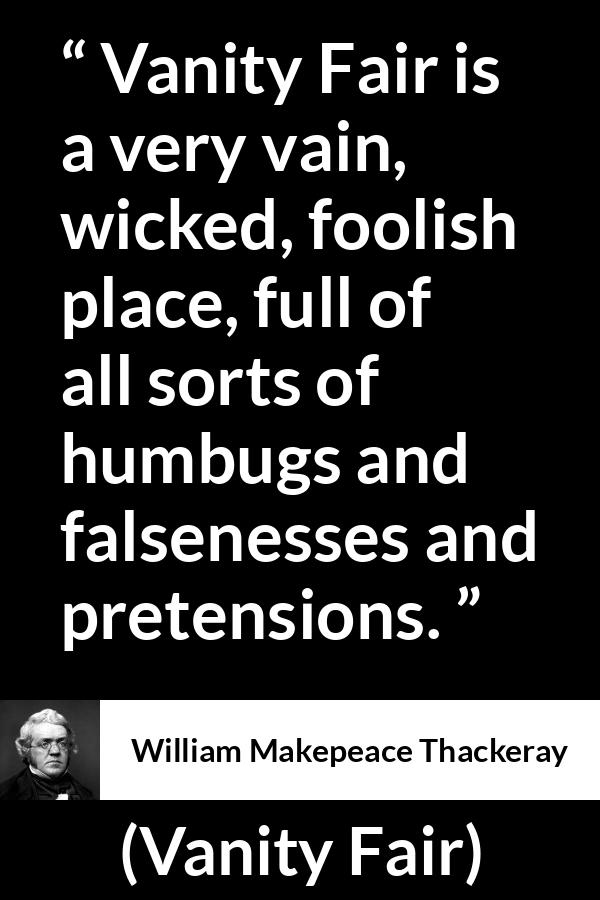 William Makepeace Thackeray - Vanity Fair - Vanity Fair is a very vain, wicked, foolish place, full of all sorts of humbugs and falsenesses and pretensions.