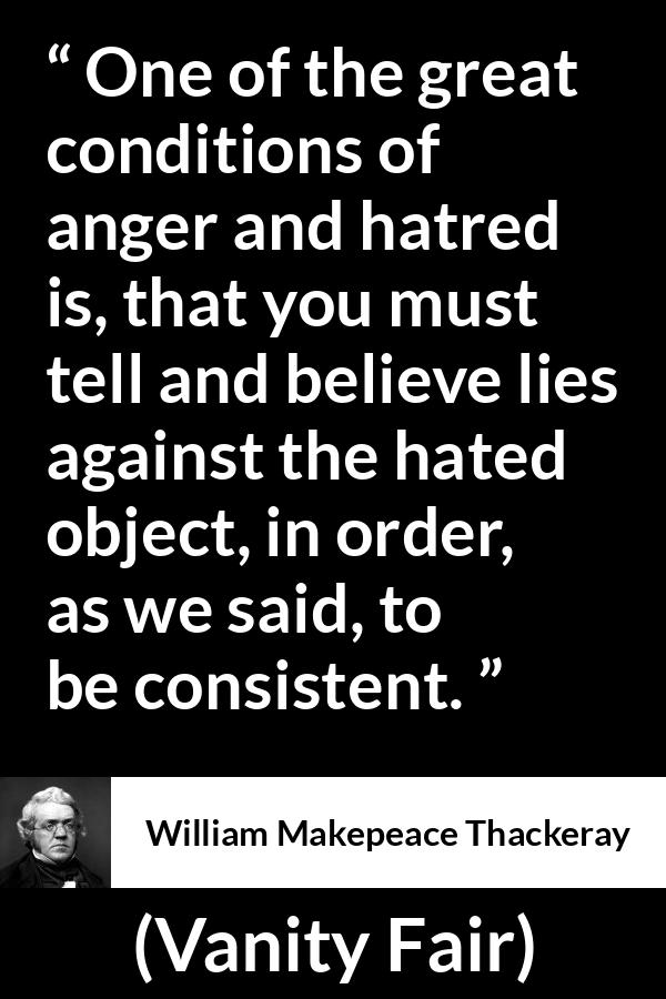 William Makepeace Thackeray - Vanity Fair - One of the great conditions of anger and hatred is, that you must tell and believe lies against the hated object, in order, as we said, to be consistent.