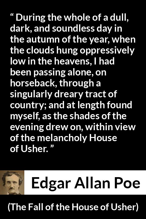 Edgar Allan Poe - The Fall of the House of Usher - During the whole of a dull, dark, and soundless day in the autumn of the year, when the clouds hung oppressively low in the heavens, I had been passing alone, on horseback, through a singularly dreary tract of country; and at length found myself, as the shades of the evening drew on, within view of the melancholy House of Usher.