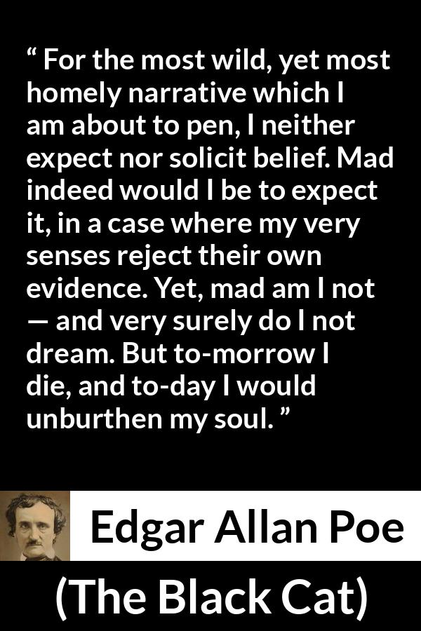Edgar Allan Poe - The Black Cat - For the most wild, yet most homely narrative which I am about to pen, I neither expect nor solicit belief. Mad indeed would I be to expect it, in a case where my very senses reject their own evidence. Yet, mad am I not — and very surely do I not dream. But to-morrow I die, and to-day I would unburthen my soul.