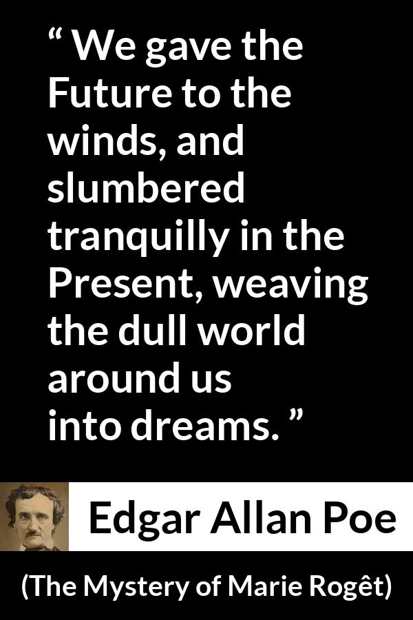 Edgar Allan Poe - The Mystery of Marie Rogêt - We gave the Future to the winds, and slumbered tranquilly in the Present, weaving the dull world around us into dreams.