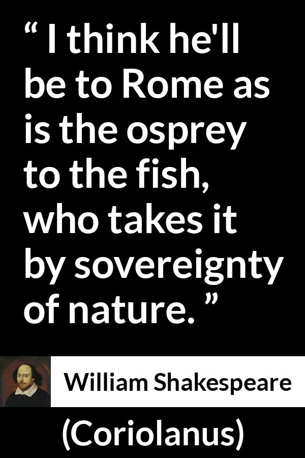 William Shakespeare - Coriolanus - I think he'll be to Rome as is the osprey to the fish, who takes it by sovereignty of nature.
