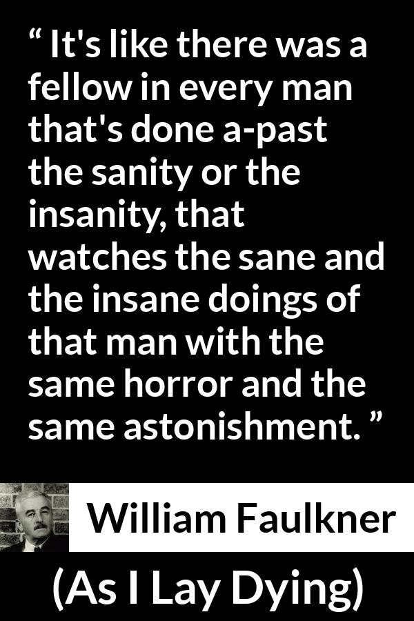 William Faulkner - As I Lay Dying - It's like there was a fellow in every man that's done a-past the sanity or the insanity, that watches the sane and the insane doings of that man with the same horror and the same astonishment.