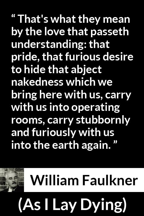 William Faulkner - As I Lay Dying - That's what they mean by the love that passeth understanding: that pride, that furious desire to hide that abject nakedness which we bring here with us, carry with us into operating rooms, carry stubbornly and furiously with us into the earth again.