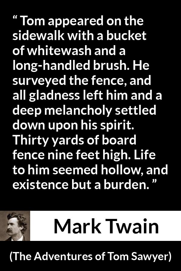 Mark Twain - The Adventures of Tom Sawyer - Tom appeared on the sidewalk with a bucket of whitewash and a long-handled brush. He surveyed the fence, and all gladness left him and a deep melancholy settled down upon his spirit. Thirty yards of board fence nine feet high. Life to him seemed hollow, and existence but a burden.