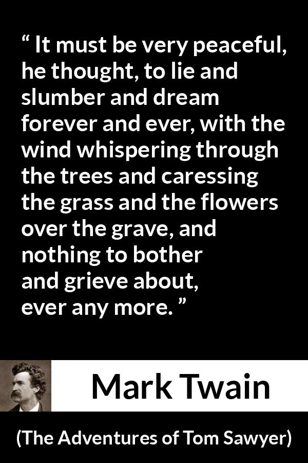 Mark Twain - The Adventures of Tom Sawyer - It must be very peaceful, he thought, to lie and slumber and dream forever and ever, with the wind whispering through the trees and caressing the grass and the flowers over the grave, and nothing to bother and grieve about, ever any more.