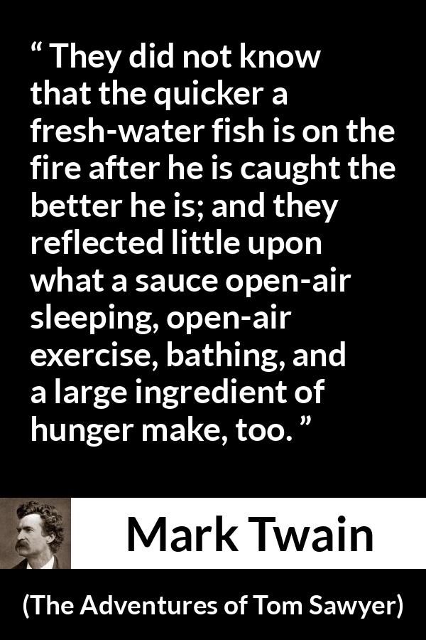 Mark Twain - The Adventures of Tom Sawyer - They did not know that the quicker a fresh-water fish is on the fire after he is caught the better he is; and they reflected little upon what a sauce open-air sleeping, open-air exercise, bathing, and a large ingredient of hunger make, too.