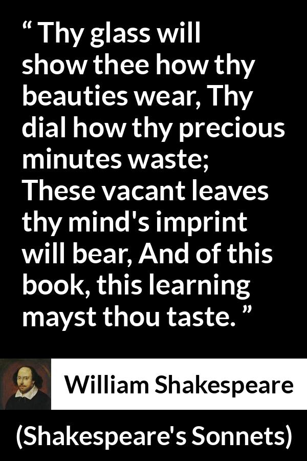 William Shakespeare - Shakespeare's Sonnets - Thy glass will show thee how thy beauties wear, Thy dial how thy precious minutes waste; These vacant leaves thy mind's imprint will bear, And of this book, this learning mayst thou taste.