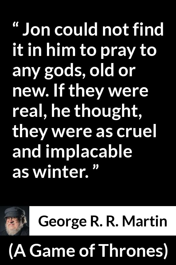 George R. R. Martin - A Game of Thrones - Jon could not find it in him to pray to any gods, old or new. If they were real, he thought, they were as cruel and implacable as winter.