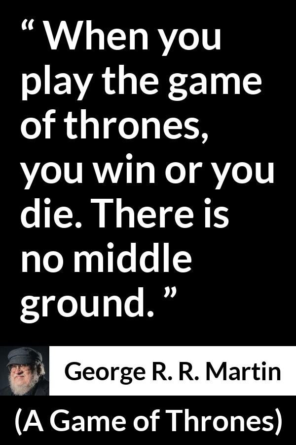 George R. R. Martin - A Game of Thrones - When you play the game of thrones, you win or you die. There is no middle ground.