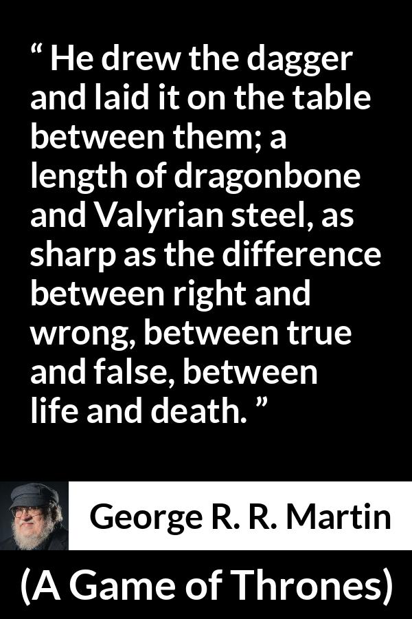 George R. R. Martin - A Game of Thrones - He drew the dagger and laid it on the table between them; a length of dragonbone and Valyrian steel, as sharp as the difference between right and wrong, between true and false, between life and death.