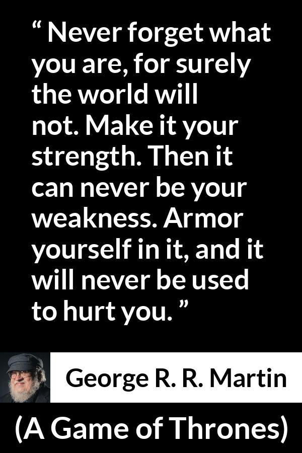 George R. R. Martin - A Game of Thrones - Never forget what you are, for surely the world will not. Make it your strength. Then it can never be your weakness. Armor yourself in it, and it will never be used to hurt you.