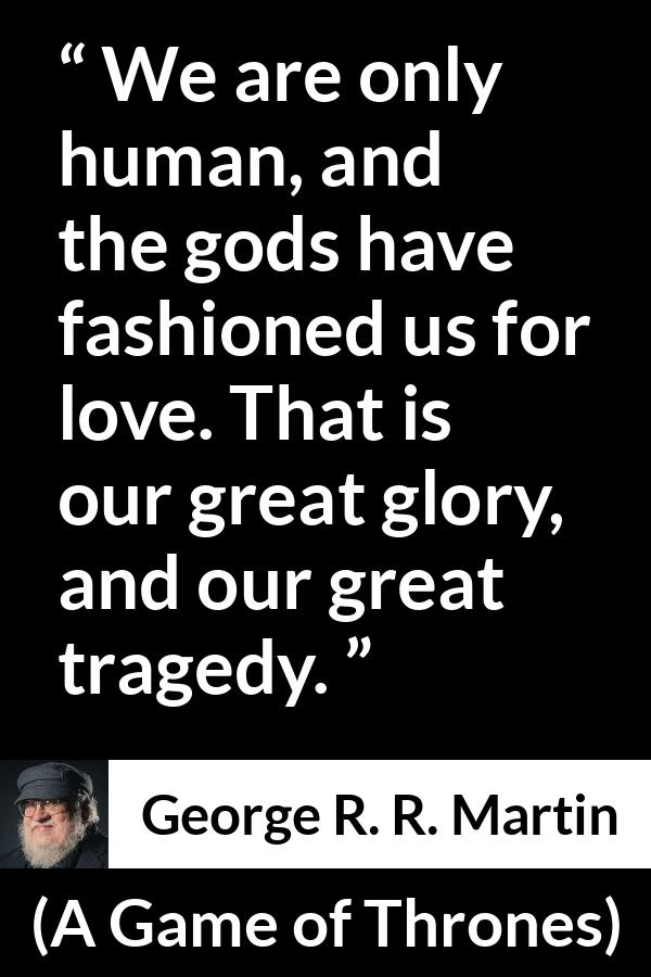 George R. R. Martin - A Game of Thrones - We are only human, and the gods have fashioned us for love. That is our great glory, and our great tragedy.