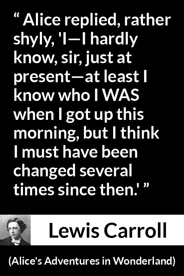 Lewis Carroll - Alice's Adventures in Wonderland - Alice replied, rather shyly, 'I—I hardly know, sir, just at present—at least I know who I WAS when I got up this morning, but I think I must have been changed several times since then.'