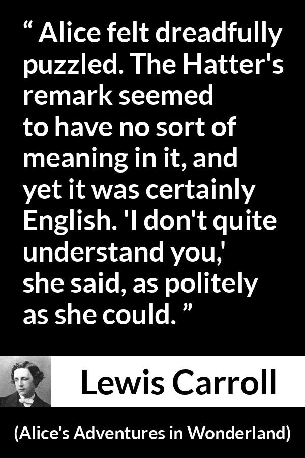 Lewis Carroll - Alice's Adventures in Wonderland - Alice felt dreadfully puzzled. The Hatter's remark seemed to have no sort of meaning in it, and yet it was certainly English. 'I don't quite understand you,' she said, as politely as she could.