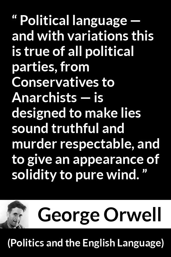 George Orwell - Politics and the English Language - Political language — and with variations this is true of all political parties, from Conservatives to Anarchists — is designed to make lies sound truthful and murder respectable, and to give an appearance of solidity to pure wind.