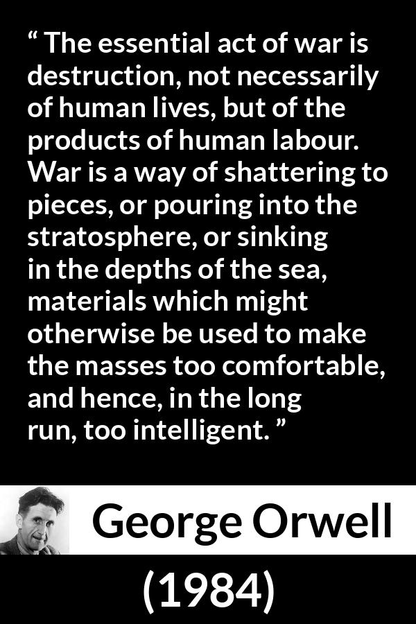 George Orwell - 1984 - The essential act of war is destruction, not necessarily of human lives, but of the products of human labour. War is a way of shattering to pieces, or pouring into the stratosphere, or sinking in the depths of the sea, materials which might otherwise be used to make the masses too comfortable, and hence, in the long run, too intelligent.