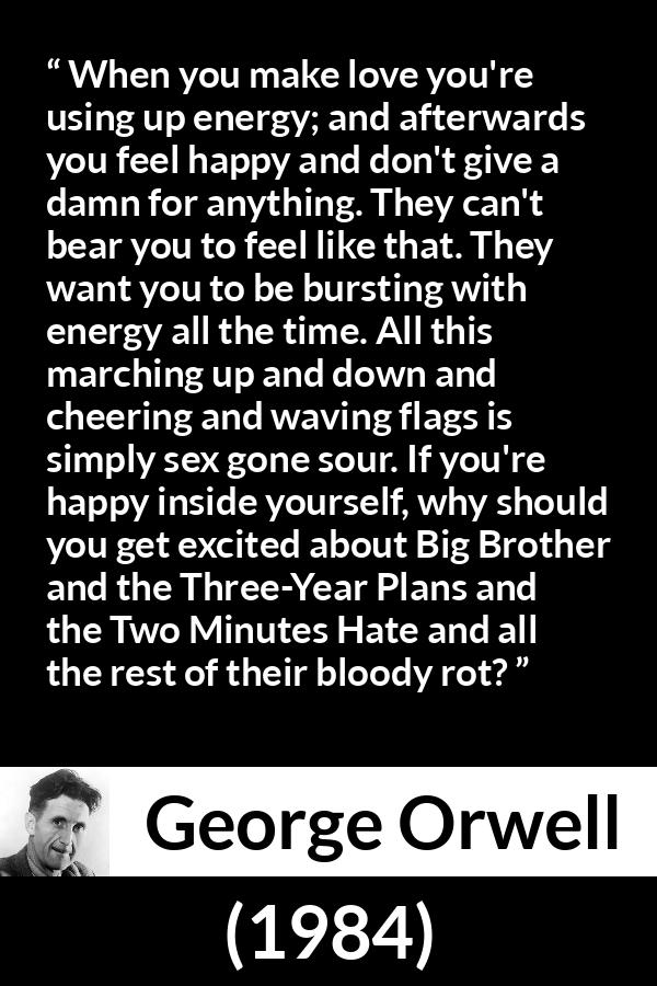 George Orwell - 1984 - When you make love you're using up energy; and afterwards you feel happy and don't give a damn for anything. They can't bear you to feel like that. They want you to be bursting with energy all the time. All this marching up and down and cheering and waving flags is simply sex gone sour. If you're happy inside yourself, why should you get excited about Big Brother and the Three-Year Plans and the Two Minutes Hate and all the rest of their bloody rot?