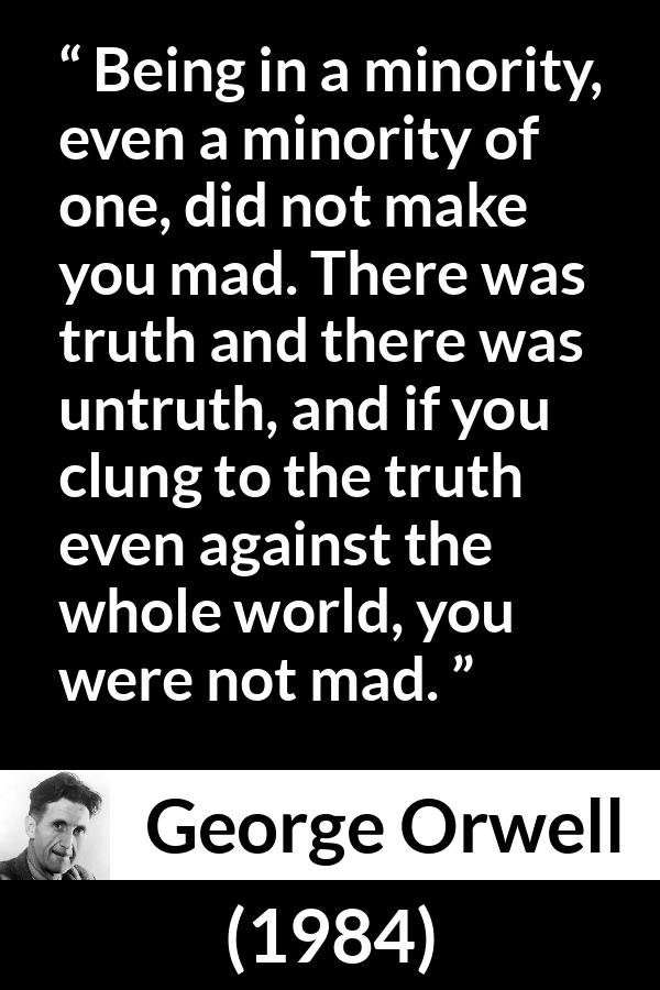 George Orwell - 1984 - Being in a minority, even a minority of one, did not make you mad. There was truth and there was untruth, and if you clung to the truth even against the whole world, you were not mad.