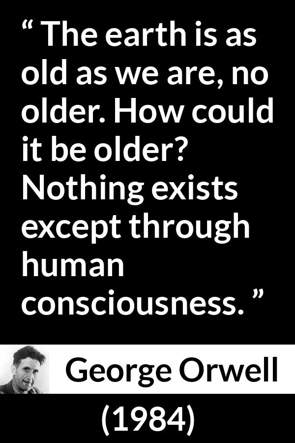 George Orwell - 1984 - The earth is as old as we are, no older. How could it be older? Nothing exists except through human consciousness.