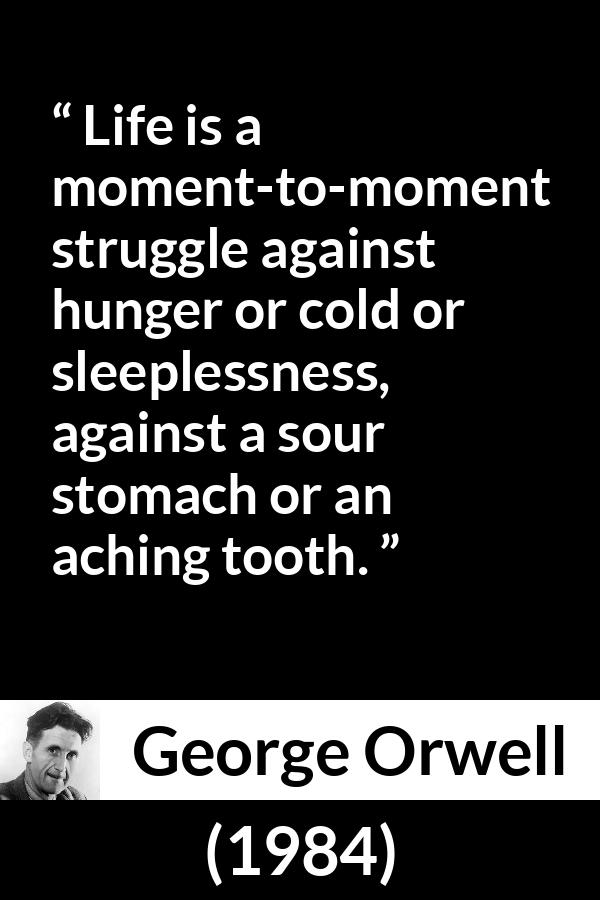 George Orwell - 1984 - Life is a moment-to-moment struggle against hunger or cold or sleeplessness, against a sour stomach or an aching tooth.