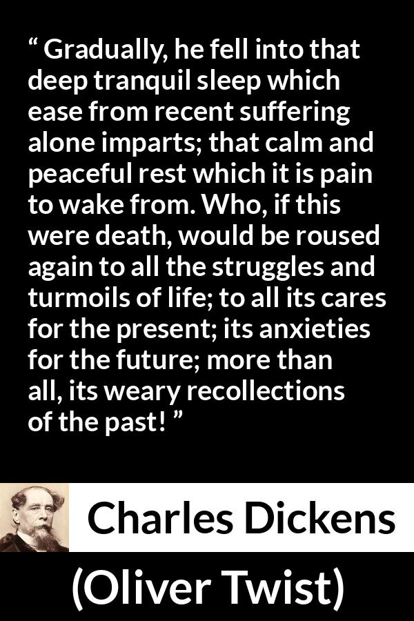 Charles Dickens - Oliver Twist - Gradually, he fell into that deep tranquil sleep which ease from recent suffering alone imparts; that calm and peaceful rest which it is pain to wake from. Who, if this were death, would be roused again to all the struggles and turmoils of life; to all its cares for the present; its anxieties for the future; more than all, its weary recollections of the past!