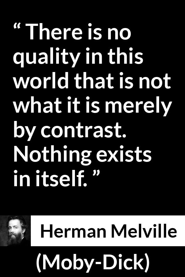 Herman Melville - Moby-Dick - There is no quality in this world that is not what it is merely by contrast. Nothing exists in itself.