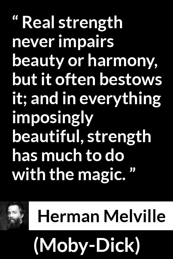 Herman Melville - Moby-Dick - Real strength never impairs beauty or harmony, but it often bestows it; and in everything imposingly beautiful, strength has much to do with the magic.