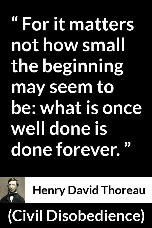 Henry David Thoreau - Civil Disobedience - For it matters not how small the beginning may seem to be: what is once well done is done forever.