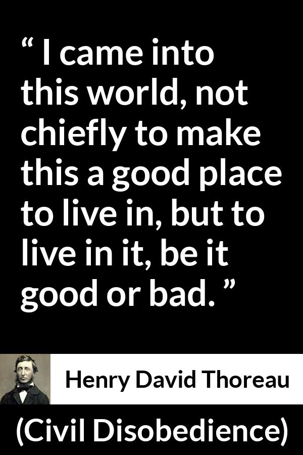 Henry David Thoreau - Civil Disobedience - I came into this world, not chiefly to make this a good place to live in, but to live in it, be it good or bad.