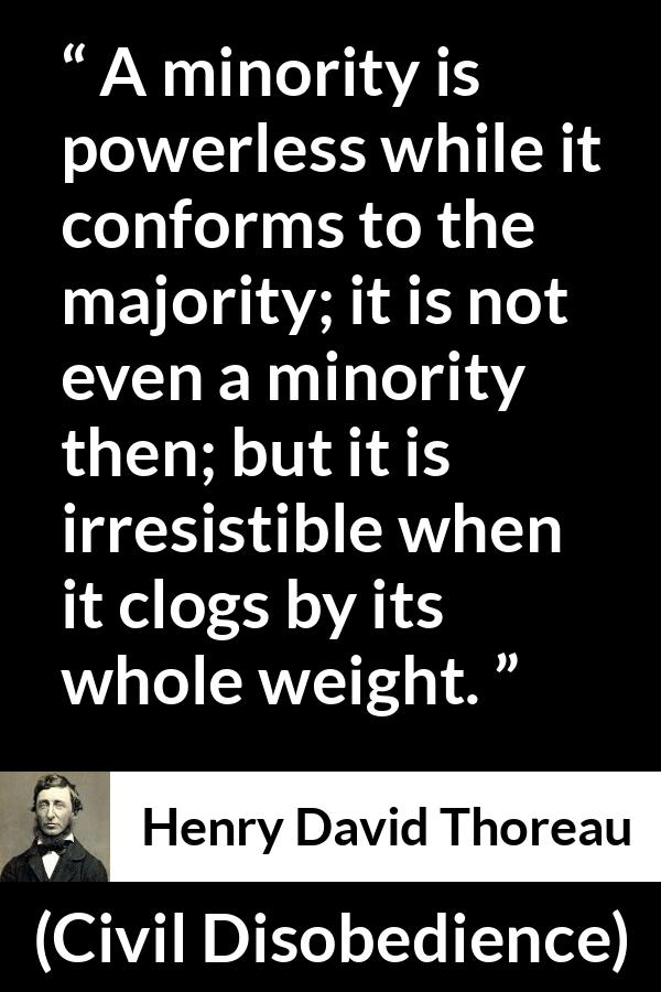 Henry David Thoreau - Civil Disobedience - A minority is powerless while it conforms to the majority; it is not even a minority then; but it is irresistible when it clogs by its whole weight.
