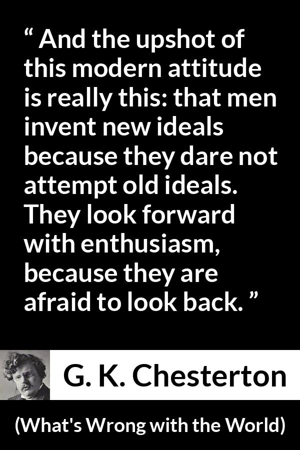 G. K. Chesterton - What's Wrong with the World - And the upshot of this modern attitude is really this: that men invent new ideals because they dare not attempt old ideals. They look forward with enthusiasm, because they are afraid to look back.