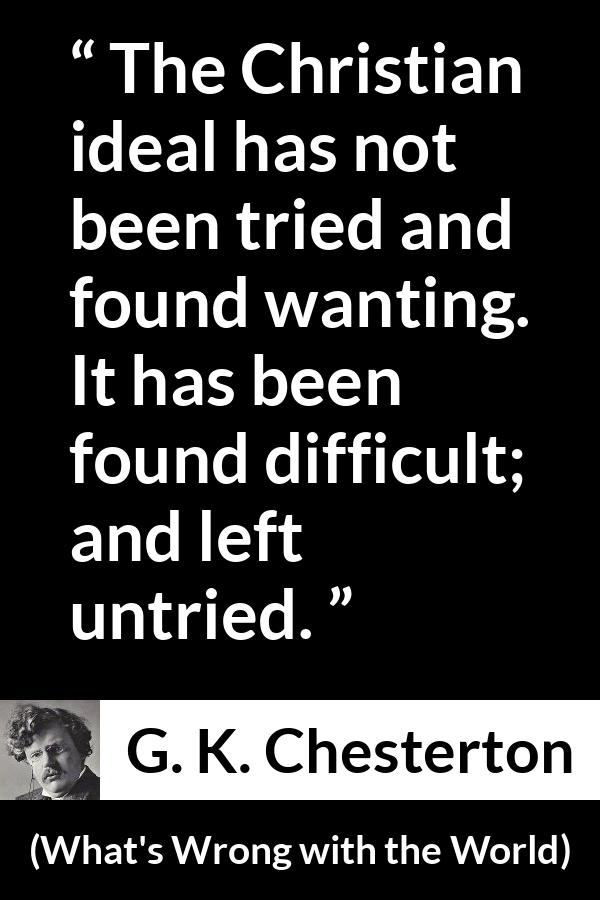 G. K. Chesterton - What's Wrong with the World - The Christian ideal has not been tried and found wanting. It has been found difficult; and left untried.
