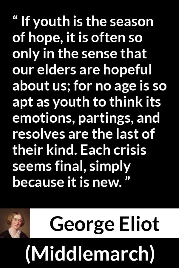 George Eliot - Middlemarch - If youth is the season of hope, it is often so only in the sense that our elders are hopeful about us; for no age is so apt as youth to think its emotions, partings, and resolves are the last of their kind. Each crisis seems final, simply because it is new.