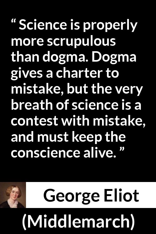 George Eliot - Middlemarch - Science is properly more scrupulous than dogma. Dogma gives a charter to mistake, but the very breath of science is a contest with mistake, and must keep the conscience alive.