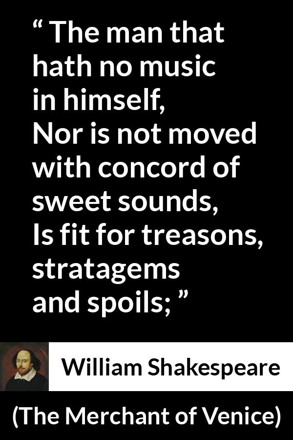 William Shakespeare - The Merchant of Venice - The man that hath no music in himself,
Nor is not moved with concord of sweet sounds,
Is fit for treasons, stratagems and spoils;