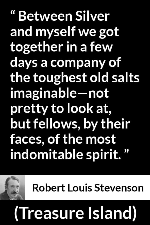 Robert Louis Stevenson - Treasure Island - Between Silver and myself we got together in a few days a company of the toughest old salts imaginable--not pretty to look at, but fellows, by their faces, of the most indomitable spirit.