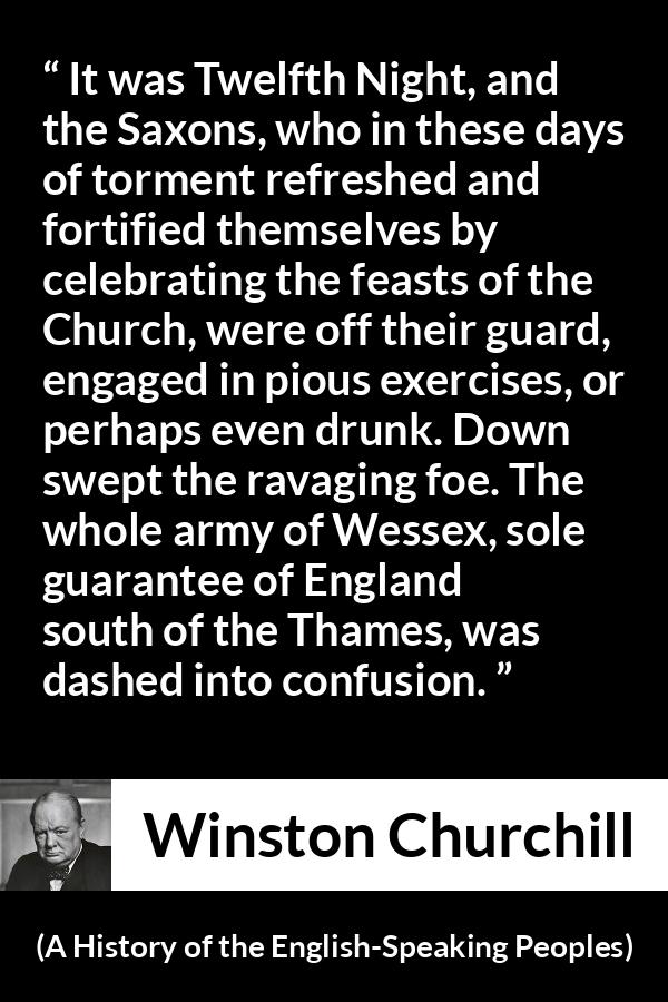 Winston Churchill - A History of the English-Speaking Peoples - It was Twelfth Night, and the Saxons, who in these days of torment refreshed and fortified themselves by celebrating the feasts of the Church, were off their guard, engaged in pious exercises, or perhaps even drunk. Down swept the ravaging foe. The whole army of Wessex, sole guarantee of England south of the Thames, was dashed into confusion.