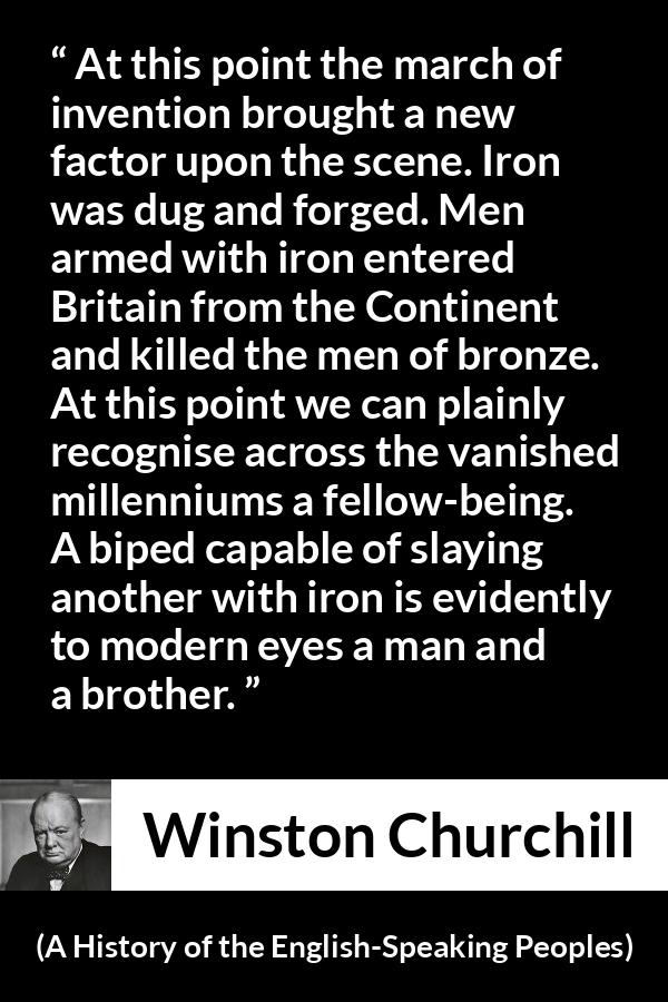 Winston Churchill - A History of the English-Speaking Peoples - At this point the march of invention brought a new factor upon the scene. Iron was dug and forged. Men armed with iron entered Britain from the Continent and killed the men of bronze. At this point we can plainly recognise across the vanished millenniums a fellow-being. A biped capable of slaying another with iron is evidently to modern eyes a man and a brother.