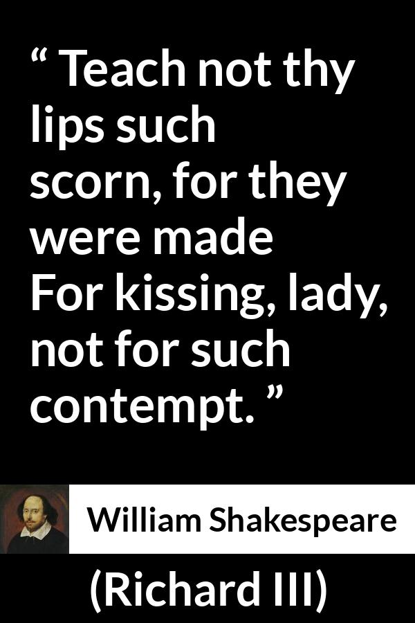 William Shakespeare - Richard III - Teach not thy lips such scorn, for they were made
For kissing, lady, not for such contempt.
