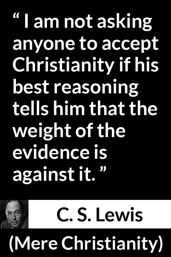 C. S. Lewis - Mere Christianity - I am not asking anyone to accept Christianity if his best reasoning tells him that the weight of the evidence is against it.