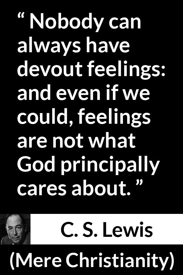C. S. Lewis - Mere Christianity - Nobody can always have devout feelings: and even if we could, feelings are not what God principally cares about.