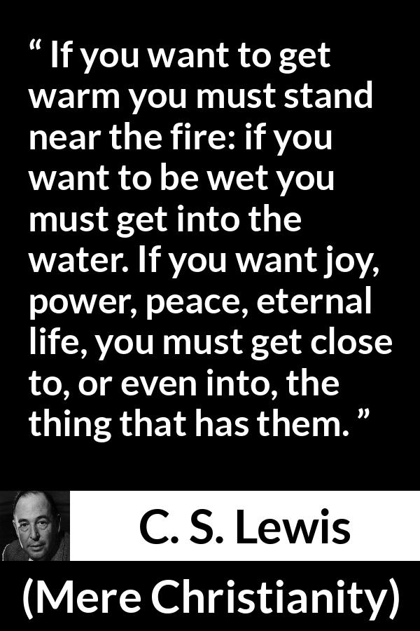 C. S. Lewis - Mere Christianity - If you want to get warm you must stand near the fire: if you want to be wet you must get into the water. If you want joy, power, peace, eternal life, you must get close to, or even into, the thing that has them.