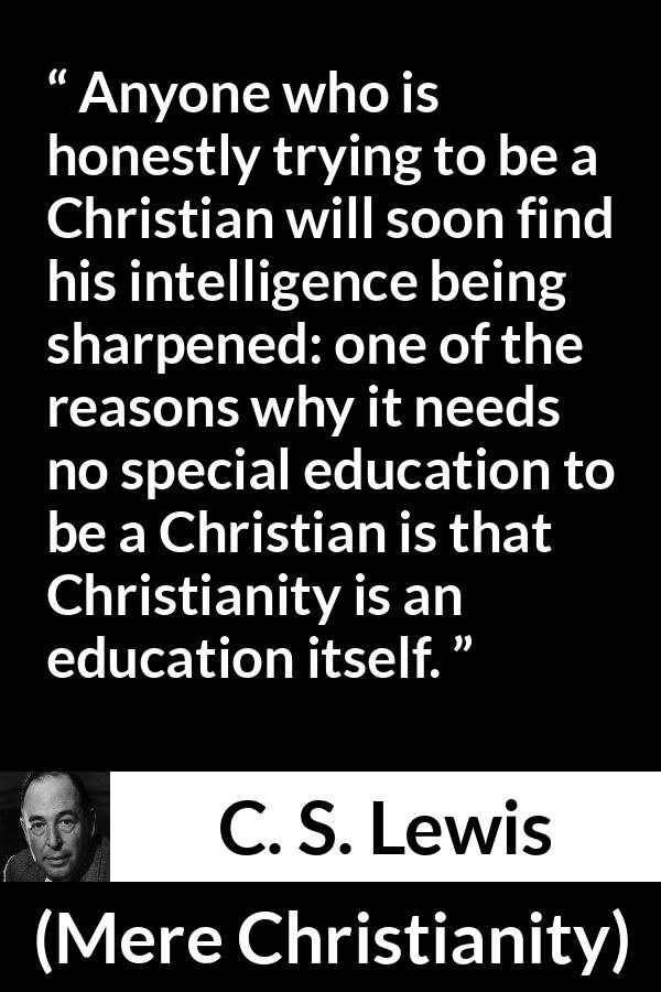 C. S. Lewis - Mere Christianity - Anyone who is honestly trying to be a Christian will soon find his intelligence being sharpened: one of the reasons why it needs no special education to be a Christian is that Christianity is an education itself.