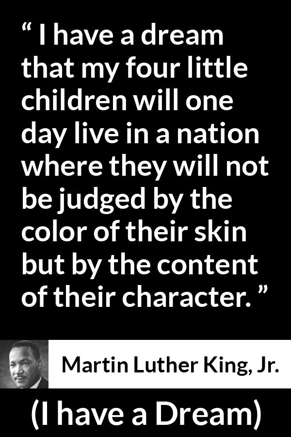 Martin Luther King, Jr. - I have a Dream - I have a dream that my four little children will one day live in a nation where they will not be judged by the color of their skin but by the content of their character.