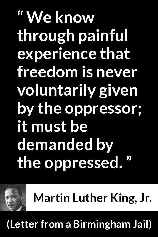 Martin Luther King, Jr. - Letter from a Birmingham Jail - We know through painful experience that freedom is never voluntarily given by the oppressor; it must be demanded by the oppressed.