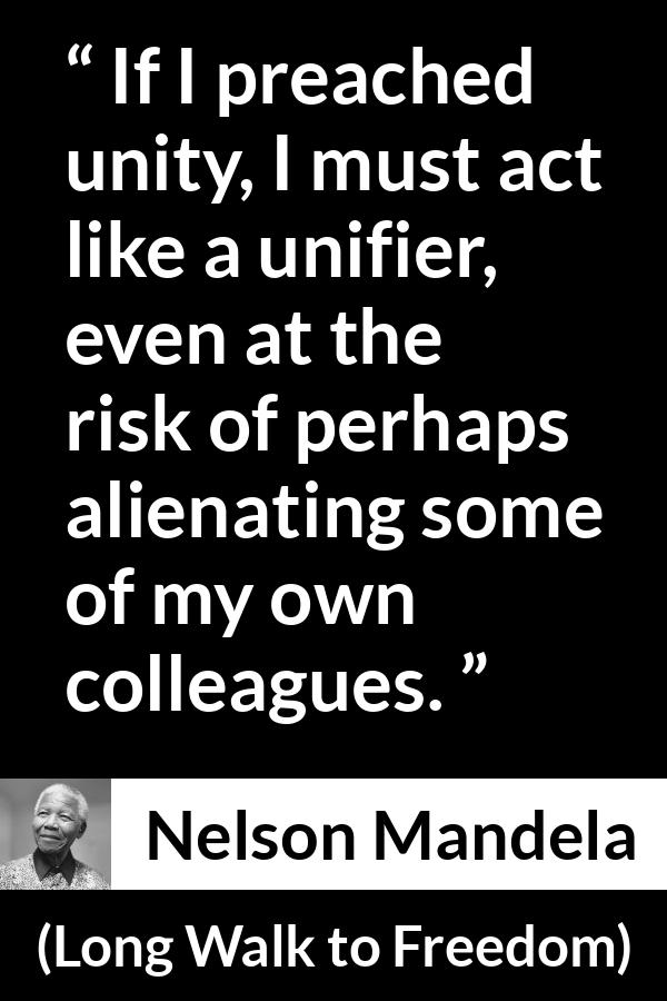 Nelson Mandela - Long Walk to Freedom - If I preached unity, I must act like a unifier, even at the risk of perhaps alienating some of my own colleagues.