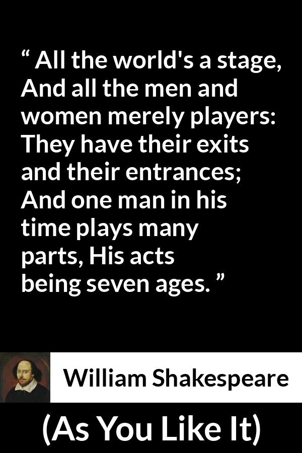 William Shakespeare - As You Like It - All the world's a stage,
And all the men and women merely players:
They have their exits and their entrances;
And one man in his time plays many parts,
His acts being seven ages.