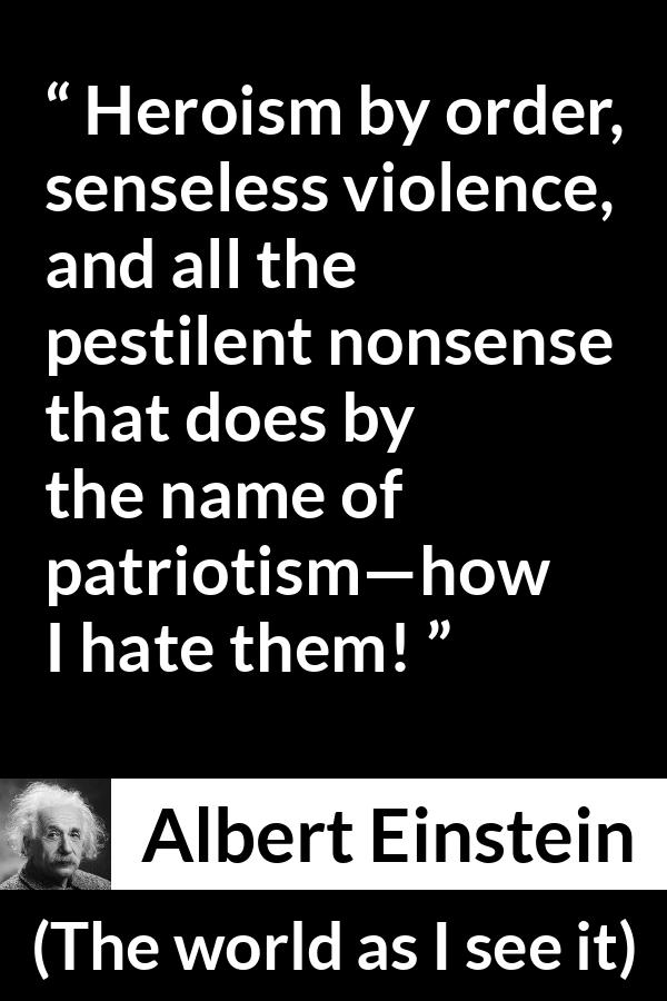 Albert Einstein - The world as I see it - Heroism by order, senseless violence, and all the pestilent nonsense that does by the name of patriotism—how I hate them!