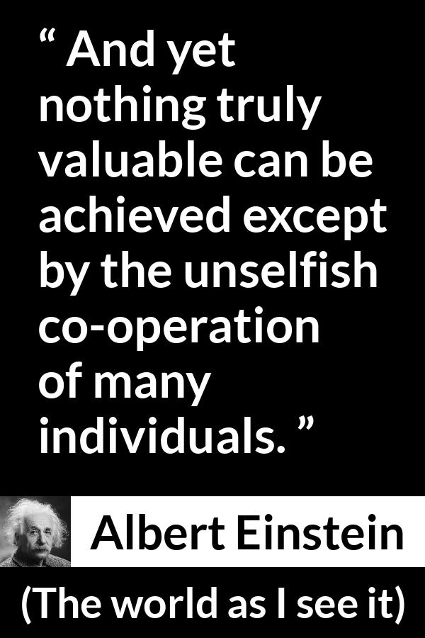 Albert Einstein - The world as I see it - And yet nothing truly valuable can be achieved except by the unselfish co-operation of many individuals.